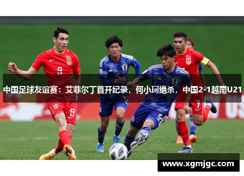 中国足球友谊赛：艾菲尔丁首开纪录，何小珂绝杀，中国2-1越南U21